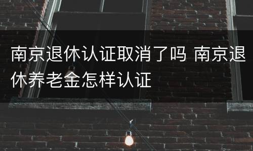 南京退休认证取消了吗 南京退休养老金怎样认证