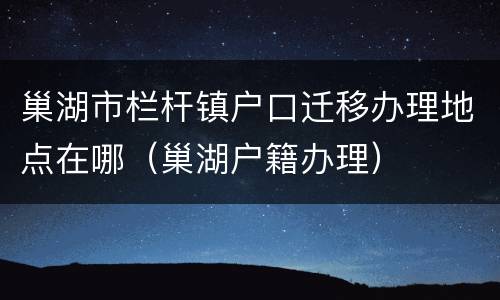 巢湖市栏杆镇户口迁移办理地点在哪（巢湖户籍办理）