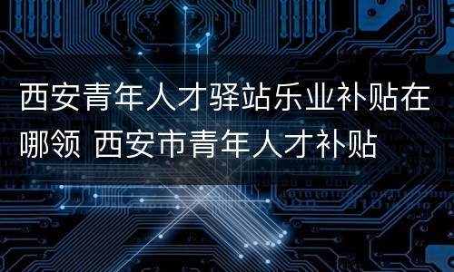 西安青年人才驿站乐业补贴在哪领 西安市青年人才补贴