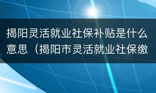 揭阳灵活就业社保补贴是什么意思（揭阳市灵活就业社保缴费标准）