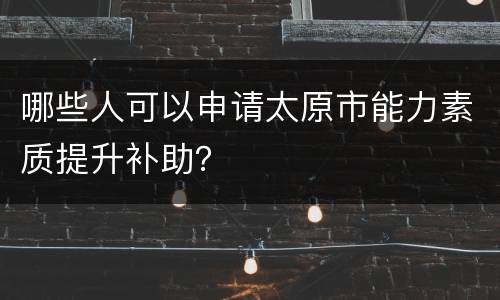 哪些人可以申请太原市能力素质提升补助？