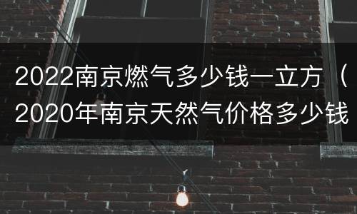 2022南京燃气多少钱一立方（2020年南京天然气价格多少钱一方）