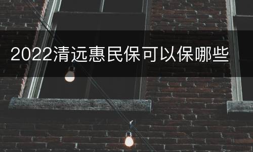 2022清远惠民保可以保哪些