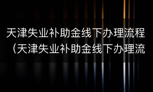 天津失业补助金线下办理流程（天津失业补助金线下办理流程视频）