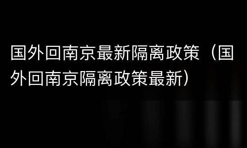 国外回南京最新隔离政策（国外回南京隔离政策最新）