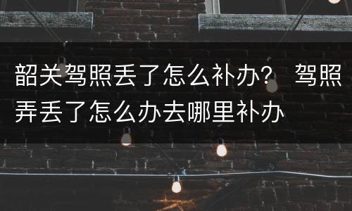 韶关驾照丢了怎么补办？ 驾照弄丢了怎么办去哪里补办