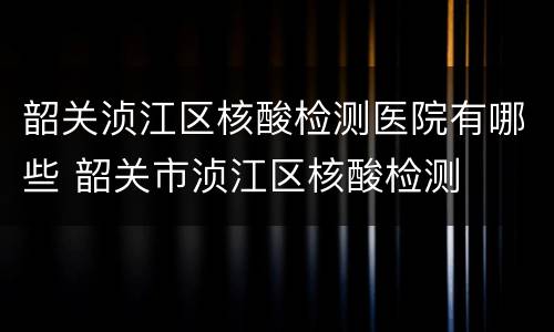 韶关浈江区核酸检测医院有哪些 韶关市浈江区核酸检测