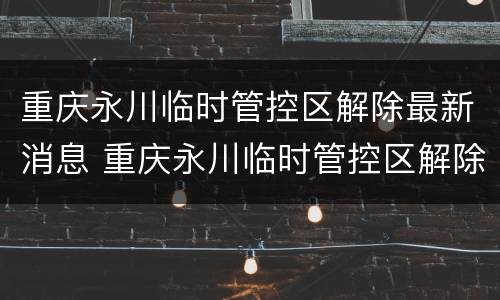 重庆永川临时管控区解除最新消息 重庆永川临时管控区解除最新消息查询