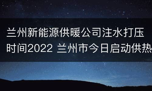 兰州新能源供暖公司注水打压时间2022 兰州市今日启动供热