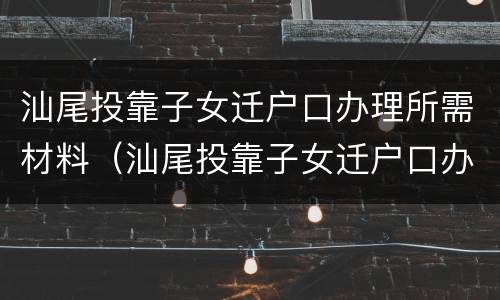 汕尾投靠子女迁户口办理所需材料（汕尾投靠子女迁户口办理所需材料是什么）