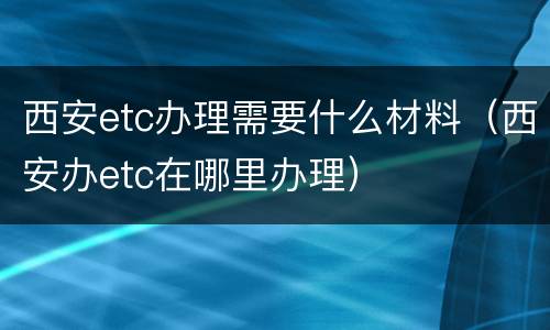 西安etc办理需要什么材料（西安办etc在哪里办理）