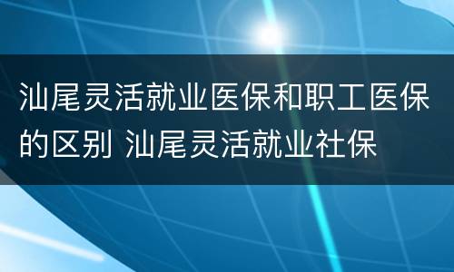 汕尾灵活就业医保和职工医保的区别 汕尾灵活就业社保