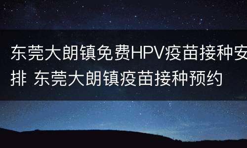 东莞大朗镇免费HPV疫苗接种安排 东莞大朗镇疫苗接种预约