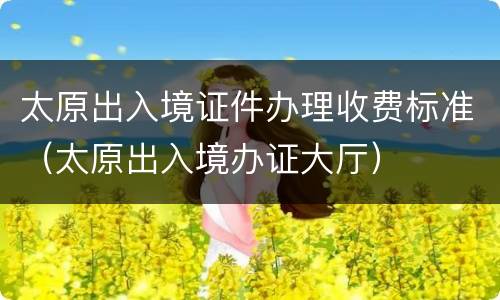 太原出入境证件办理收费标准（太原出入境办证大厅）