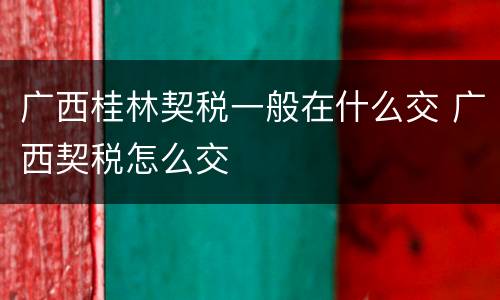 广西桂林契税一般在什么交 广西契税怎么交