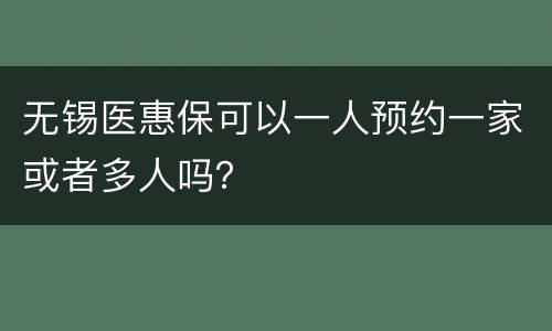 无锡医惠保可以一人预约一家或者多人吗？