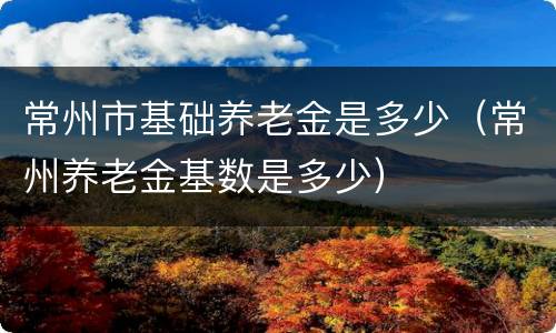 常州市基础养老金是多少（常州养老金基数是多少）