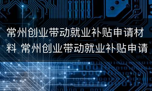 常州创业带动就业补贴申请材料 常州创业带动就业补贴申请材料清单