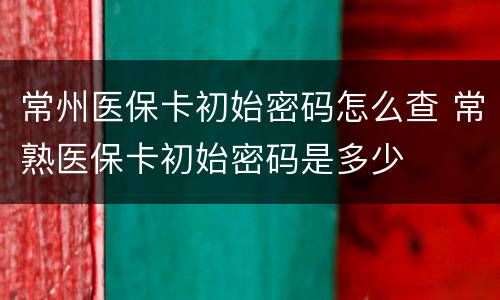 常州医保卡初始密码怎么查 常熟医保卡初始密码是多少