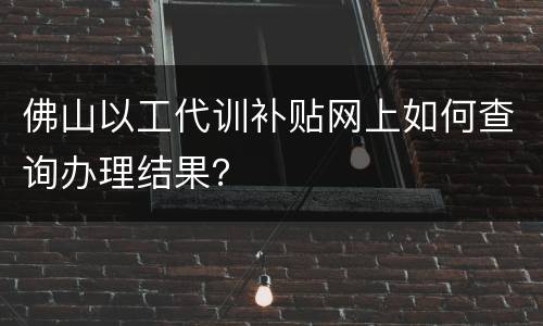 佛山以工代训补贴网上如何查询办理结果？