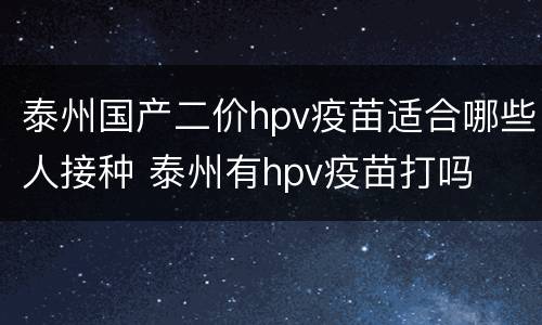 泰州国产二价hpv疫苗适合哪些人接种 泰州有hpv疫苗打吗