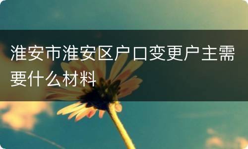 淮安市淮安区户口变更户主需要什么材料
