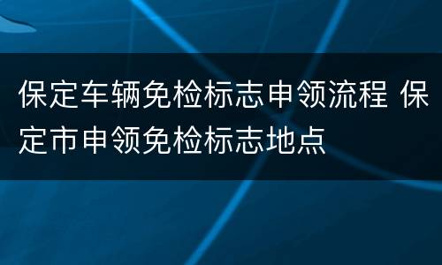 保定车辆免检标志申领流程 保定市申领免检标志地点