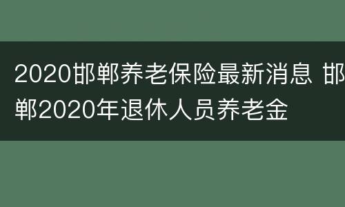 2020邯郸养老保险最新消息 邯郸2020年退休人员养老金