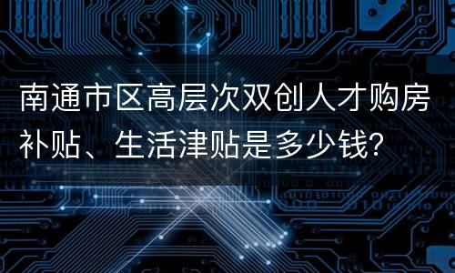 南通市区高层次双创人才购房补贴、生活津贴是多少钱？