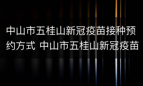 中山市五桂山新冠疫苗接种预约方式 中山市五桂山新冠疫苗接种预约方式是什么