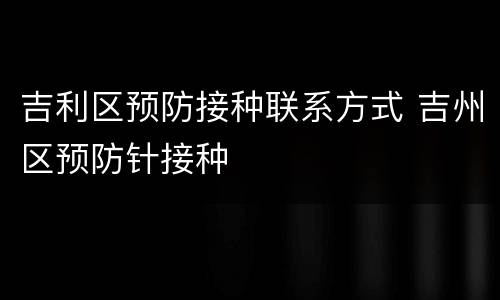 吉利区预防接种联系方式 吉州区预防针接种