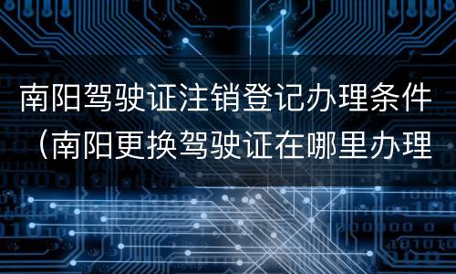 南阳驾驶证注销登记办理条件（南阳更换驾驶证在哪里办理）