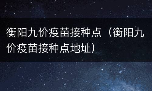衡阳九价疫苗接种点（衡阳九价疫苗接种点地址）