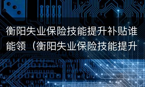 衡阳失业保险技能提升补贴谁能领（衡阳失业保险技能提升补贴谁能领啊）