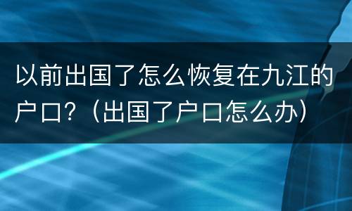 以前出国了怎么恢复在九江的户口?（出国了户口怎么办）