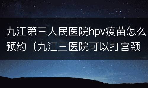 九江第三人民医院hpv疫苗怎么预约（九江三医院可以打宫颈疫苗吗）