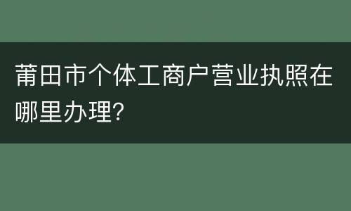 莆田市个体工商户营业执照在哪里办理？
