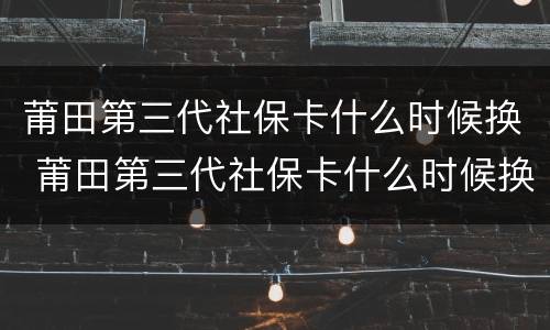 莆田第三代社保卡什么时候换 莆田第三代社保卡什么时候换新的