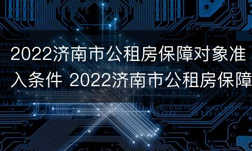 2022济南市公租房保障对象准入条件 2022济南市公租房保障对象准入条件是什么