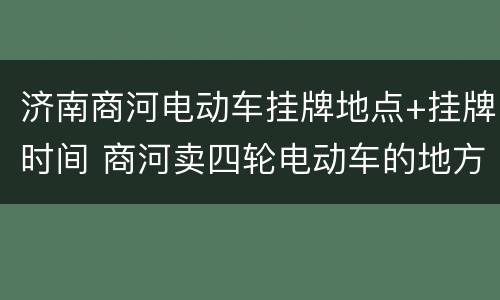 济南商河电动车挂牌地点+挂牌时间 商河卖四轮电动车的地方