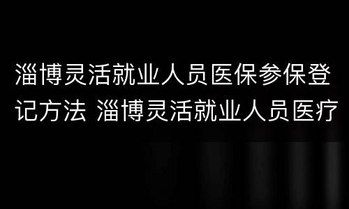 淄博灵活就业人员医保参保登记方法 淄博灵活就业人员医疗保险怎么交