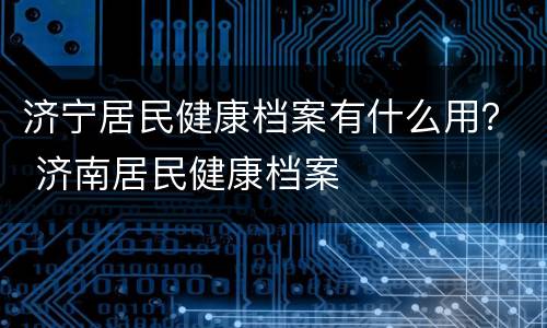 济宁居民健康档案有什么用？ 济南居民健康档案