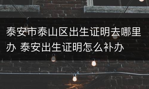 泰安市泰山区出生证明去哪里办 泰安出生证明怎么补办