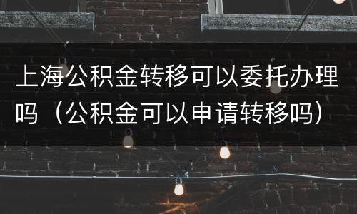 上海公积金转移可以委托办理吗（公积金可以申请转移吗）