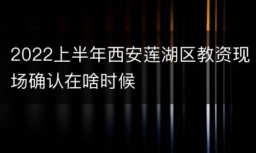 2022上半年西安莲湖区教资现场确认在啥时候