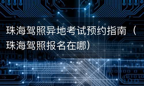 珠海驾照异地考试预约指南（珠海驾照报名在哪）