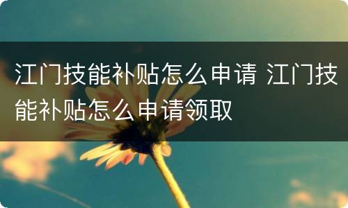 江门技能补贴怎么申请 江门技能补贴怎么申请领取