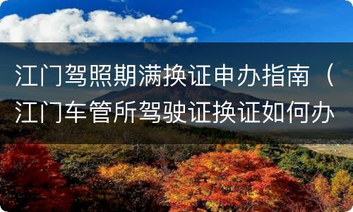 江门驾照期满换证申办指南（江门车管所驾驶证换证如何办理）