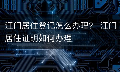 江门居住登记怎么办理？ 江门居住证明如何办理