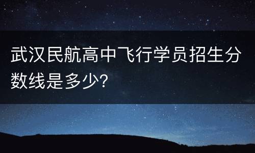 武汉民航高中飞行学员招生分数线是多少？